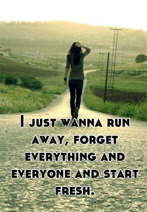 I just wanna run away, forget everything and everyone and ...