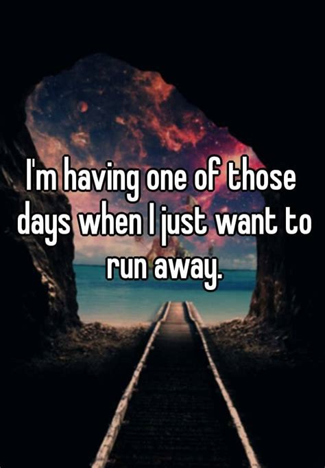 I m having one of those days when I just want to run away.