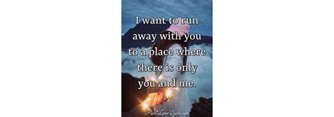 I want to run away with you to a place where there is only ...