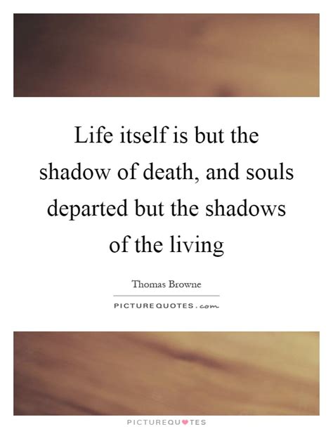 Life itself is but the shadow of death, and souls departed ...