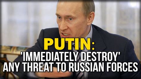 PUTIN:  IMMEDIATELY DESTROY  ANY THREAT TO RUSSIAN FORCES ...