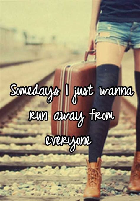 Somedays I just wanna run away from everyone